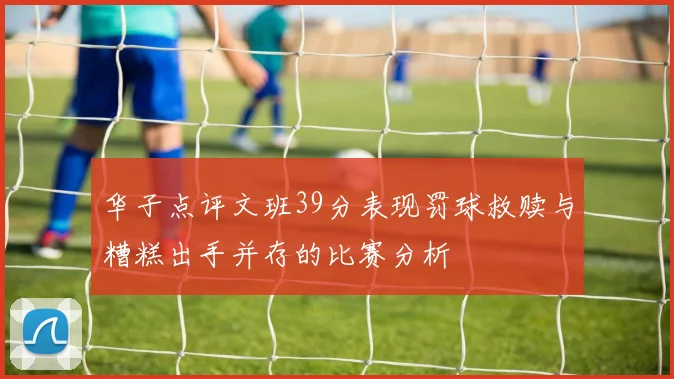 华子点评文班39分表现罚球救赎与糟糕出手并存的比赛分析